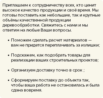 Приглашаем к сотрудничеству всех, кто ценит высокое качество продукции и своё время. Мы готовы поставить как небольшие, так и крупные объёмы качественной продукции деревообработки. Свяжитесь с нами и мы ответим на любые Ваши вопросы. Поможем сделать расчет материалов — вам не придется переплачивать за излишки; Подскажем, как подобрать товары для реализации ваших строительных проектов; Организуем доставку точно в срок ; Сформируем поставку до объекта так, чтобы ваша работа не остановилась и была сдана вовремя.
